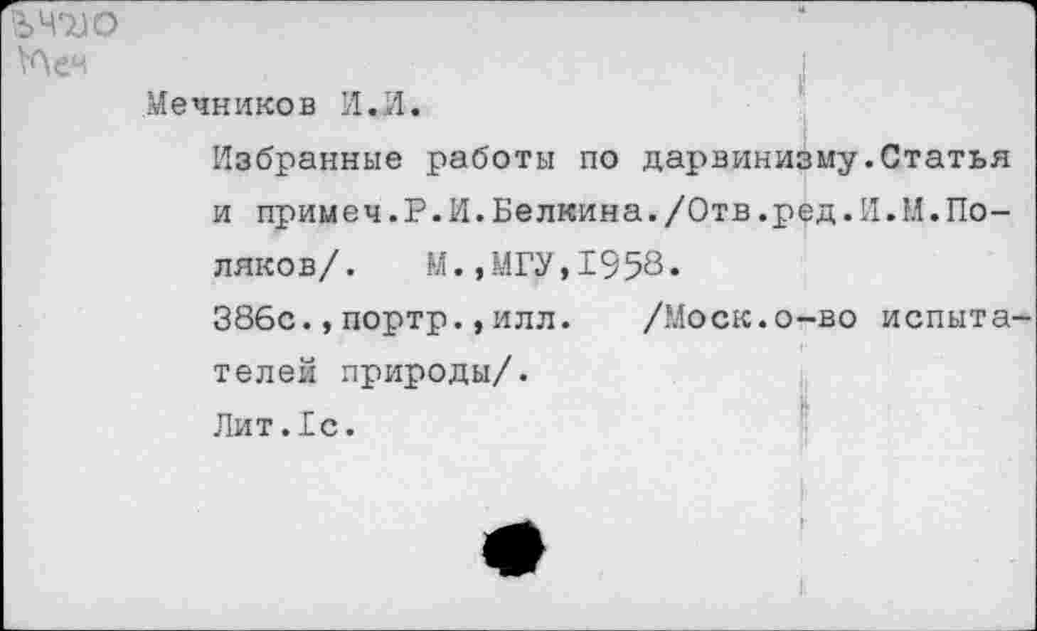 ﻿Й>Ч7)0
Мечников И.И.
Избранные работы по дарвинизму.Статья и примеч.Р.И.Белкина./Отв.ред.И.М.Поляков/. М.,МГУ,1958.
386с.,портр.,илл. /Моск.о-во испытателей природы/.
Лит.1с.